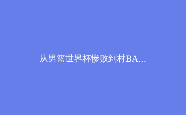 从男篮世界杯惨败到村BA爆火，中国体育的出路在何方？ - 2